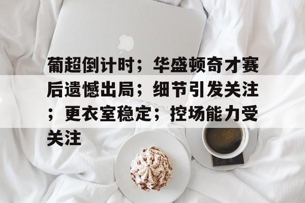 葡超倒计时；华盛顿奇才赛后遗憾出局；细节引发关注；更衣室稳定；控场能力受关注的简单介绍-英雄联盟官网